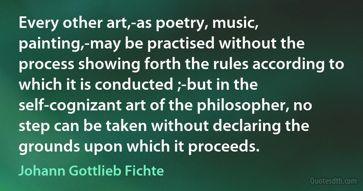 Every other art,-as poetry, music, painting,-may be practised without the process showing forth the rules according to which it is conducted ;-but in the self-cognizant art of the philosopher, no step can be taken without declaring the grounds upon which it proceeds. (Johann Gottlieb Fichte)