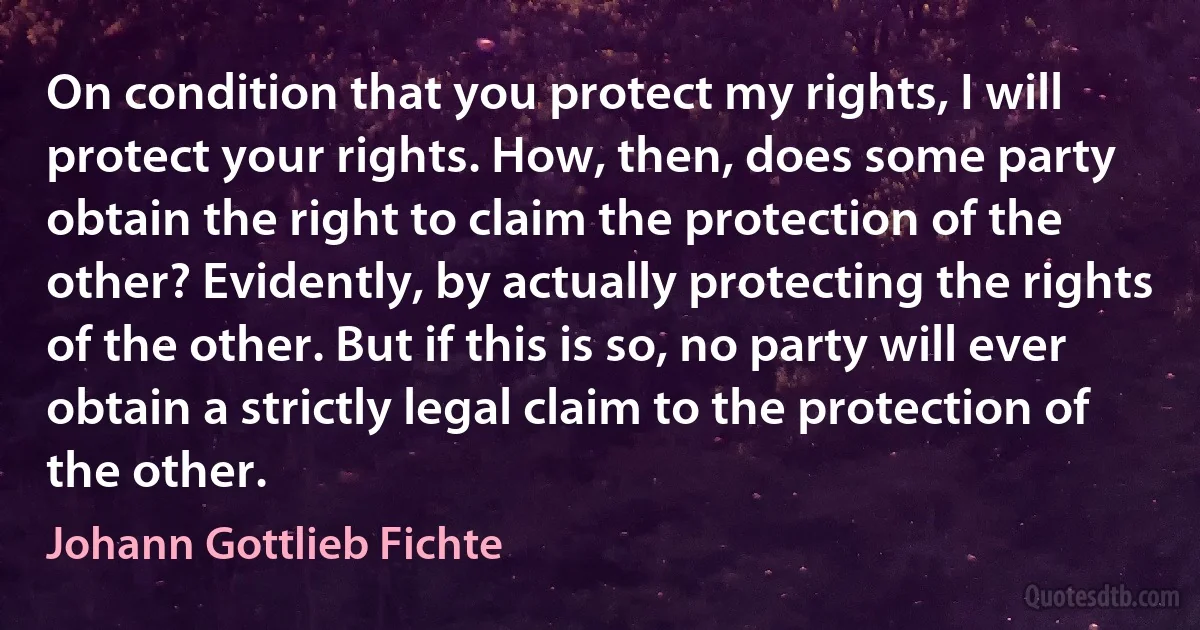 On condition that you protect my rights, I will protect your rights. How, then, does some party obtain the right to claim the protection of the other? Evidently, by actually protecting the rights of the other. But if this is so, no party will ever obtain a strictly legal claim to the protection of the other. (Johann Gottlieb Fichte)