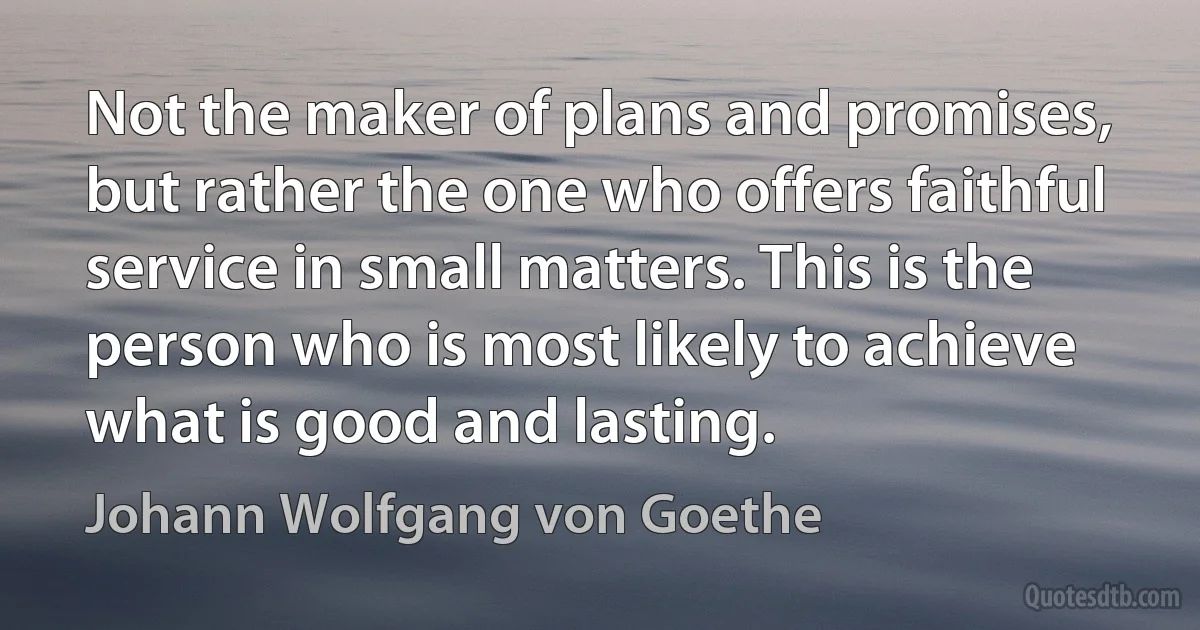 Not the maker of plans and promises, but rather the one who offers faithful service in small matters. This is the person who is most likely to achieve what is good and lasting. (Johann Wolfgang von Goethe)