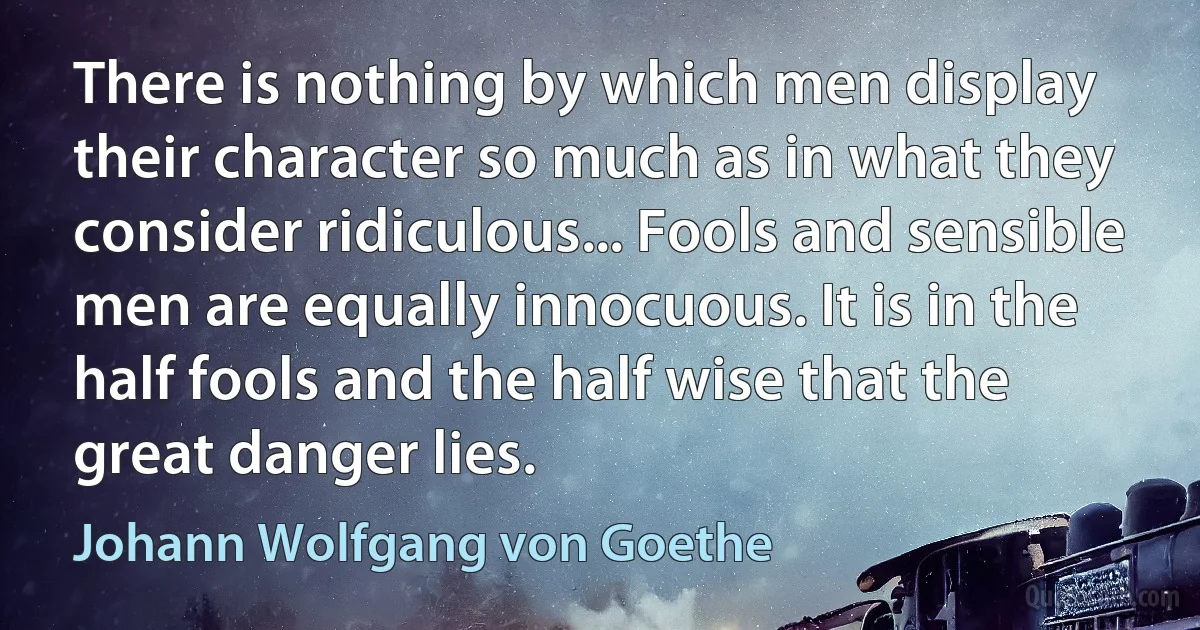 There is nothing by which men display their character so much as in what they consider ridiculous... Fools and sensible men are equally innocuous. It is in the half fools and the half wise that the great danger lies. (Johann Wolfgang von Goethe)