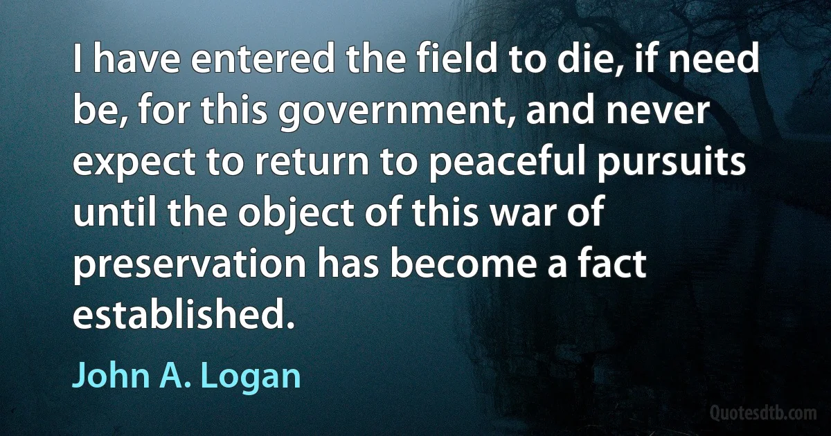 I have entered the field to die, if need be, for this government, and never expect to return to peaceful pursuits until the object of this war of preservation has become a fact established. (John A. Logan)