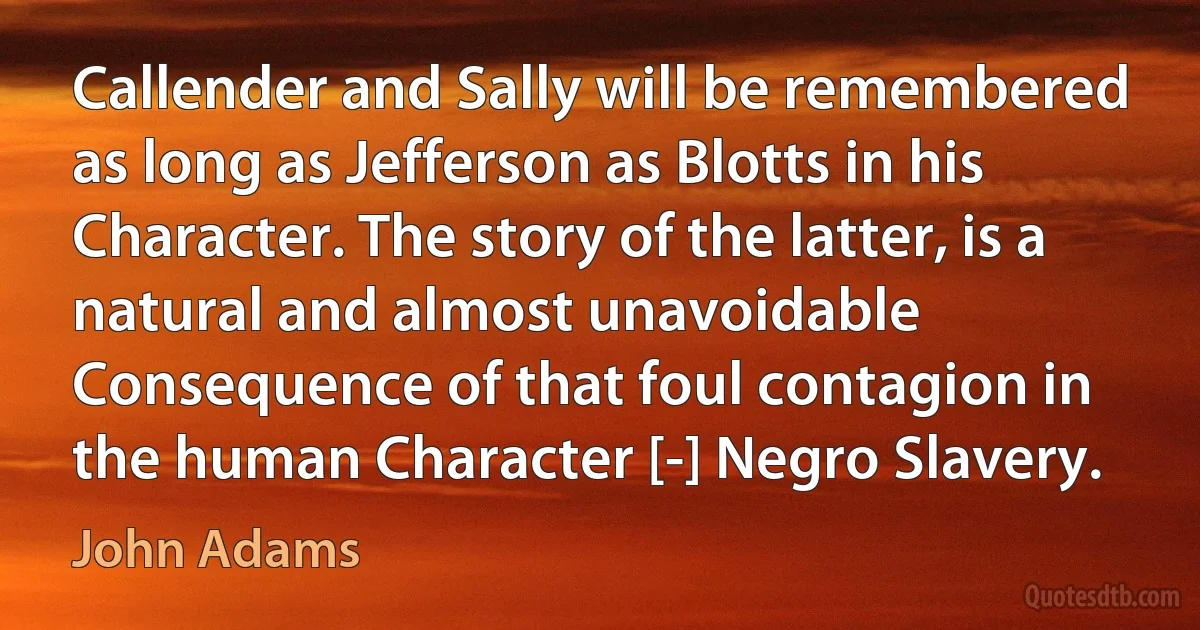 Callender and Sally will be remembered as long as Jefferson as Blotts in his Character. The story of the latter, is a natural and almost unavoidable Consequence of that foul contagion in the human Character [-] Negro Slavery. (John Adams)