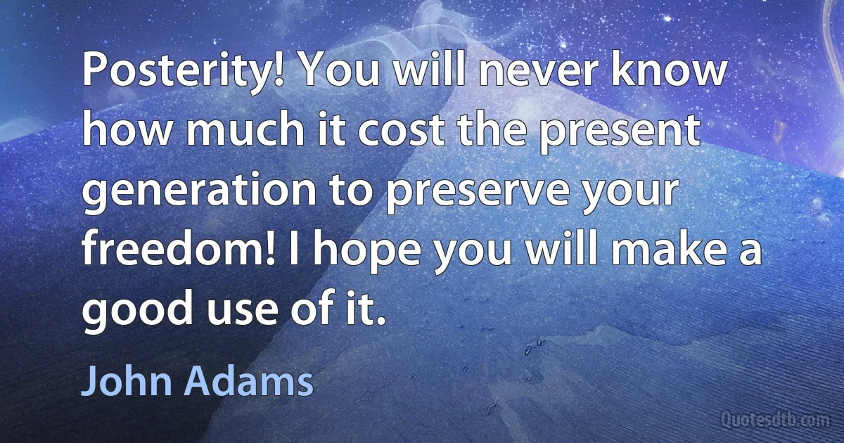 Posterity! You will never know how much it cost the present generation to preserve your freedom! I hope you will make a good use of it. (John Adams)