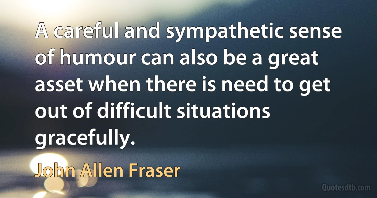 A careful and sympathetic sense of humour can also be a great asset when there is need to get out of difficult situations gracefully. (John Allen Fraser)