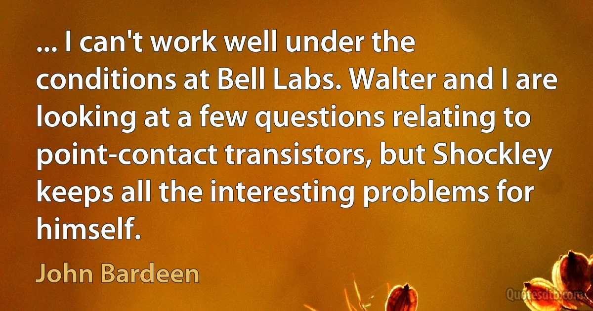 ... I can't work well under the conditions at Bell Labs. Walter and I are looking at a few questions relating to point-contact transistors, but Shockley keeps all the interesting problems for himself. (John Bardeen)