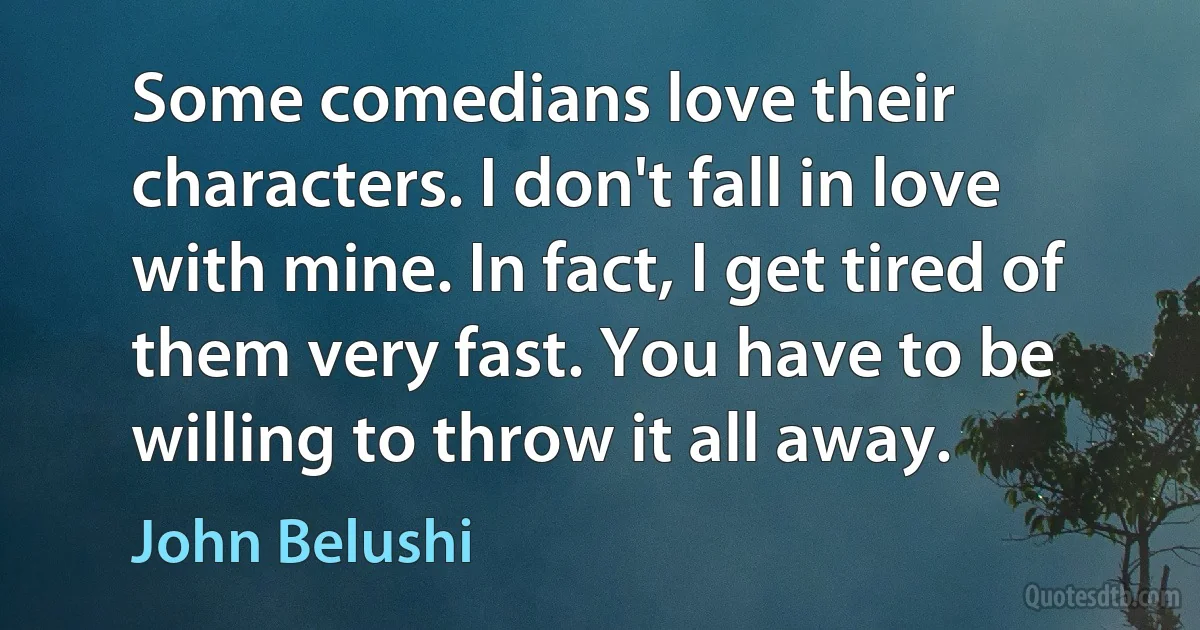 Some comedians love their characters. I don't fall in love with mine. In fact, I get tired of them very fast. You have to be willing to throw it all away. (John Belushi)