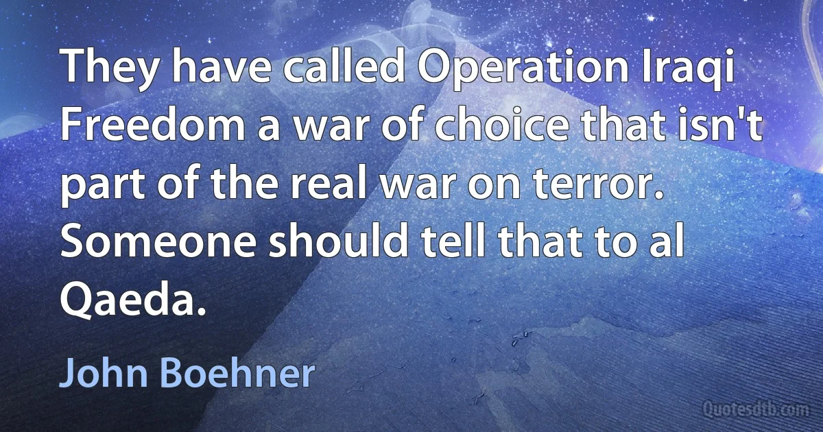 They have called Operation Iraqi Freedom a war of choice that isn't part of the real war on terror. Someone should tell that to al Qaeda. (John Boehner)