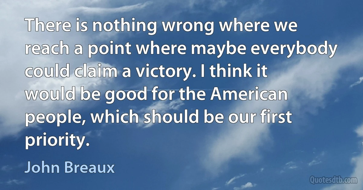 There is nothing wrong where we reach a point where maybe everybody could claim a victory. I think it would be good for the American people, which should be our first priority. (John Breaux)