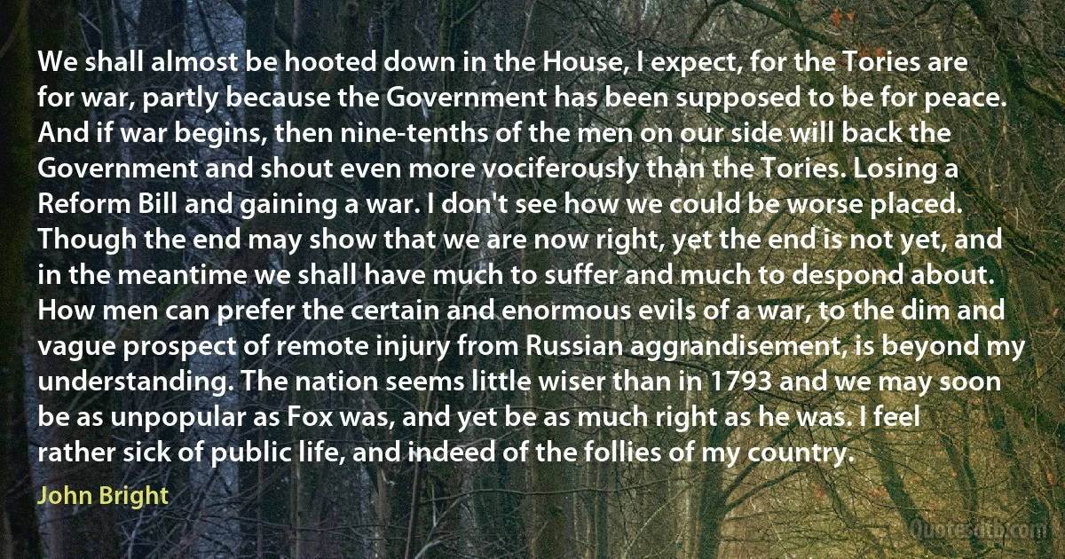 We shall almost be hooted down in the House, I expect, for the Tories are for war, partly because the Government has been supposed to be for peace. And if war begins, then nine-tenths of the men on our side will back the Government and shout even more vociferously than the Tories. Losing a Reform Bill and gaining a war. I don't see how we could be worse placed. Though the end may show that we are now right, yet the end is not yet, and in the meantime we shall have much to suffer and much to despond about. How men can prefer the certain and enormous evils of a war, to the dim and vague prospect of remote injury from Russian aggrandisement, is beyond my understanding. The nation seems little wiser than in 1793 and we may soon be as unpopular as Fox was, and yet be as much right as he was. I feel rather sick of public life, and indeed of the follies of my country. (John Bright)