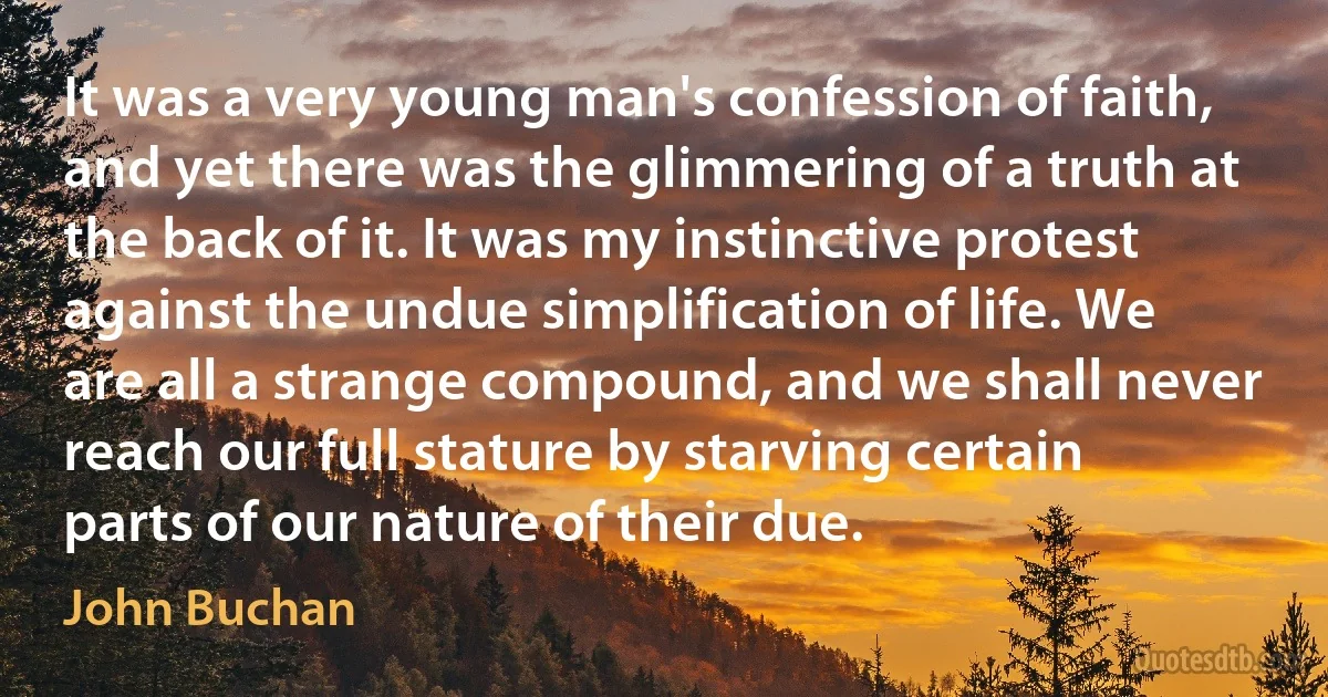 It was a very young man's confession of faith, and yet there was the glimmering of a truth at the back of it. It was my instinctive protest against the undue simplification of life. We are all a strange compound, and we shall never reach our full stature by starving certain parts of our nature of their due. (John Buchan)