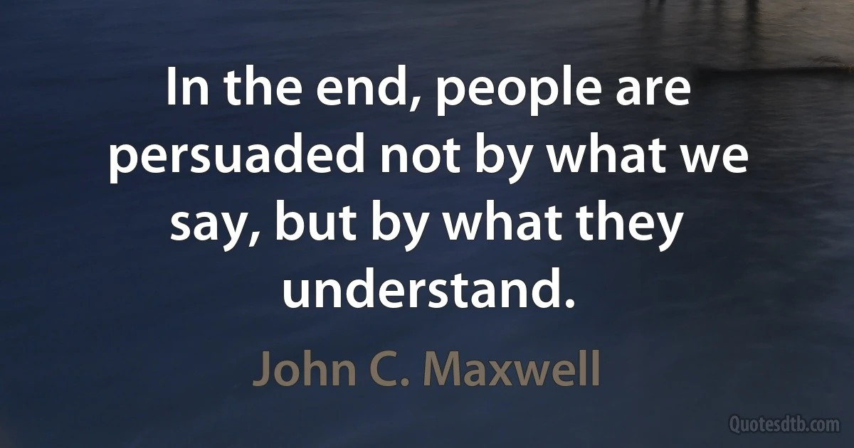 In the end, people are persuaded not by what we say, but by what they understand. (John C. Maxwell)