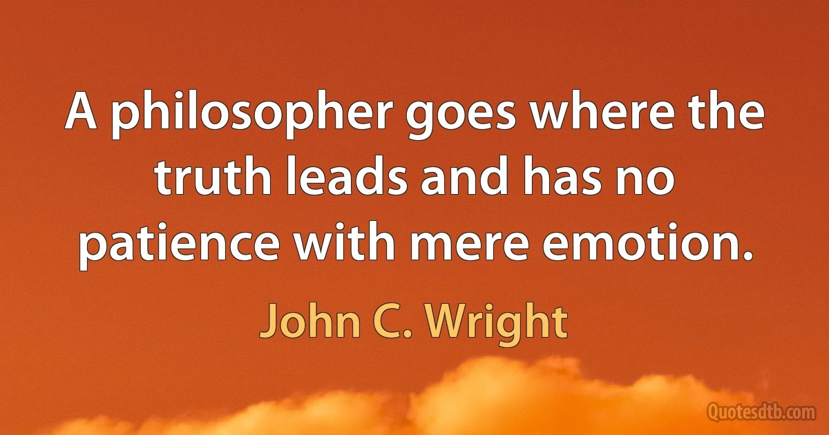 A philosopher goes where the truth leads and has no patience with mere emotion. (John C. Wright)