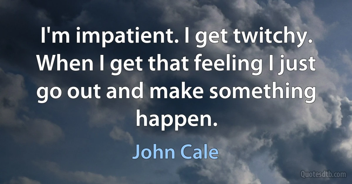 I'm impatient. I get twitchy. When I get that feeling I just go out and make something happen. (John Cale)