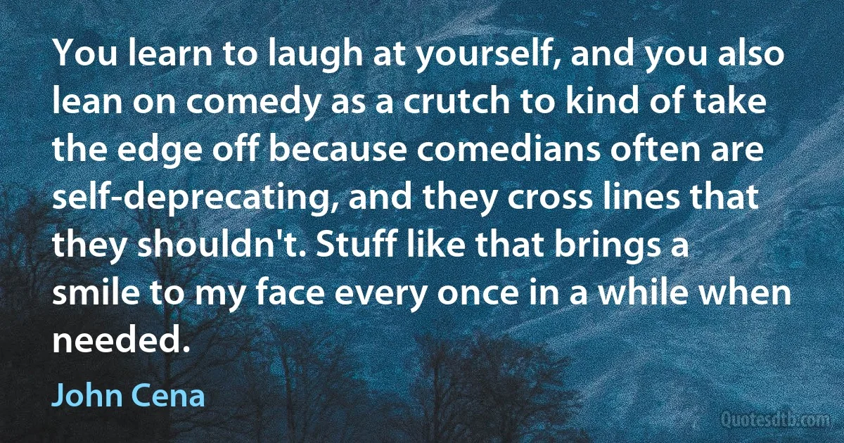 You learn to laugh at yourself, and you also lean on comedy as a crutch to kind of take the edge off because comedians often are self-deprecating, and they cross lines that they shouldn't. Stuff like that brings a smile to my face every once in a while when needed. (John Cena)