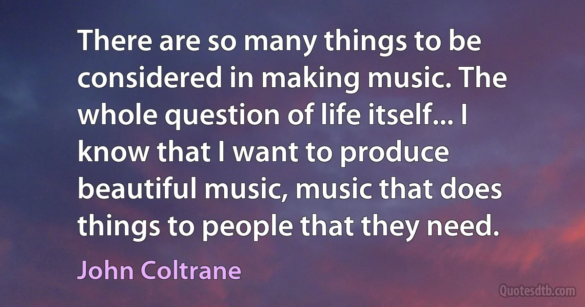 There are so many things to be considered in making music. The whole question of life itself... I know that I want to produce beautiful music, music that does things to people that they need. (John Coltrane)