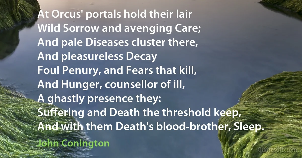 At Orcus' portals hold their lair
Wild Sorrow and avenging Care;
And pale Diseases cluster there,
And pleasureless Decay
Foul Penury, and Fears that kill,
And Hunger, counsellor of ill,
A ghastly presence they:
Suffering and Death the threshold keep,
And with them Death's blood-brother, Sleep. (John Conington)