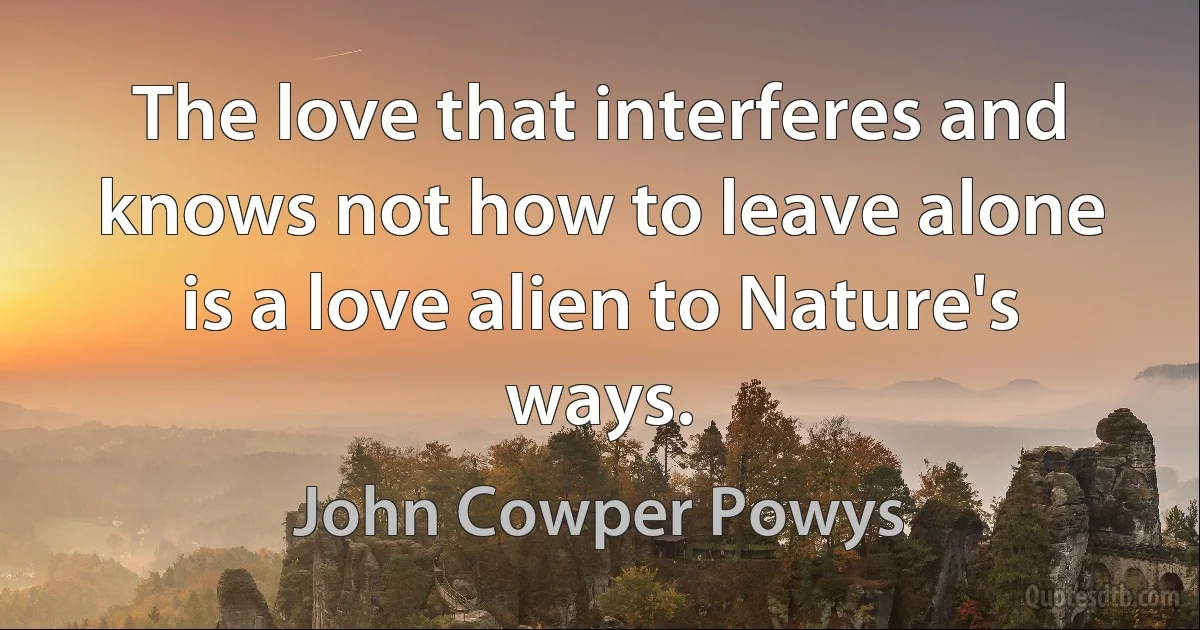 The love that interferes and knows not how to leave alone is a love alien to Nature's ways. (John Cowper Powys)