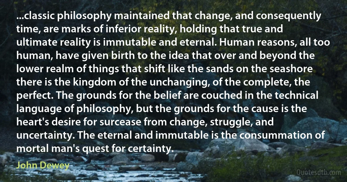 ...classic philosophy maintained that change, and consequently time, are marks of inferior reality, holding that true and ultimate reality is immutable and eternal. Human reasons, all too human, have given birth to the idea that over and beyond the lower realm of things that shift like the sands on the seashore there is the kingdom of the unchanging, of the complete, the perfect. The grounds for the belief are couched in the technical language of philosophy, but the grounds for the cause is the heart's desire for surcease from change, struggle, and uncertainty. The eternal and immutable is the consummation of mortal man's quest for certainty. (John Dewey)