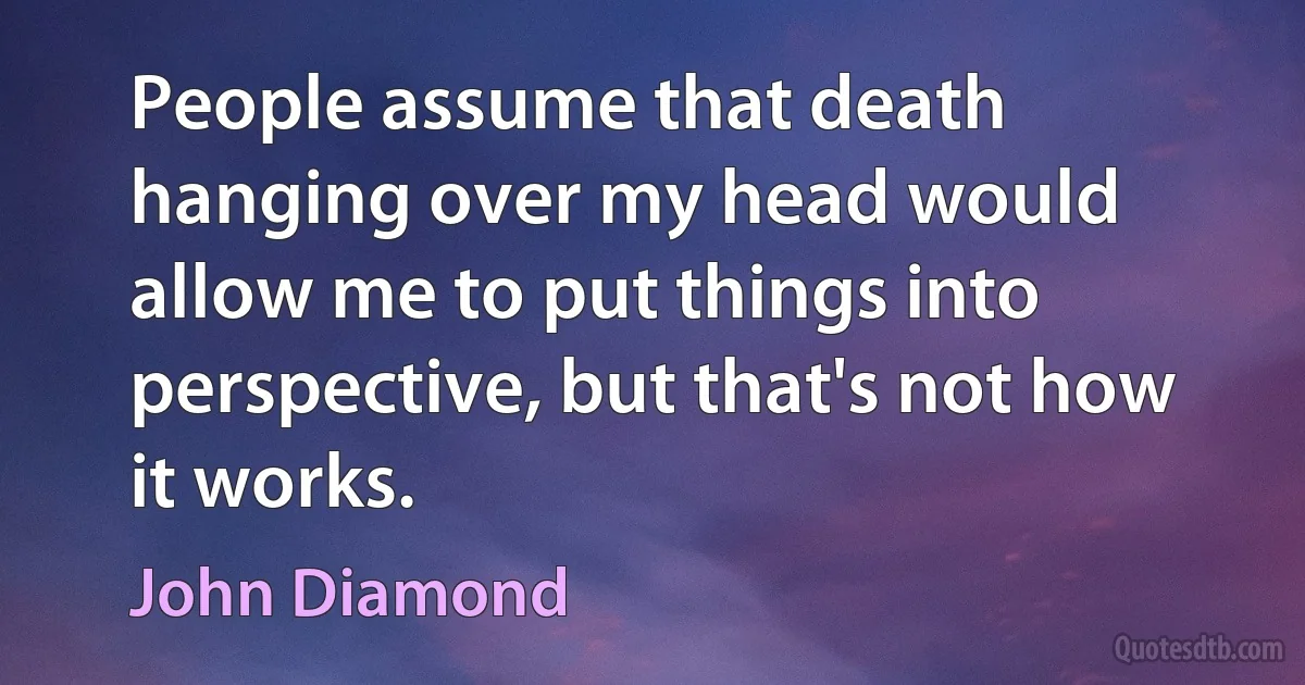 People assume that death hanging over my head would allow me to put things into perspective, but that's not how it works. (John Diamond)