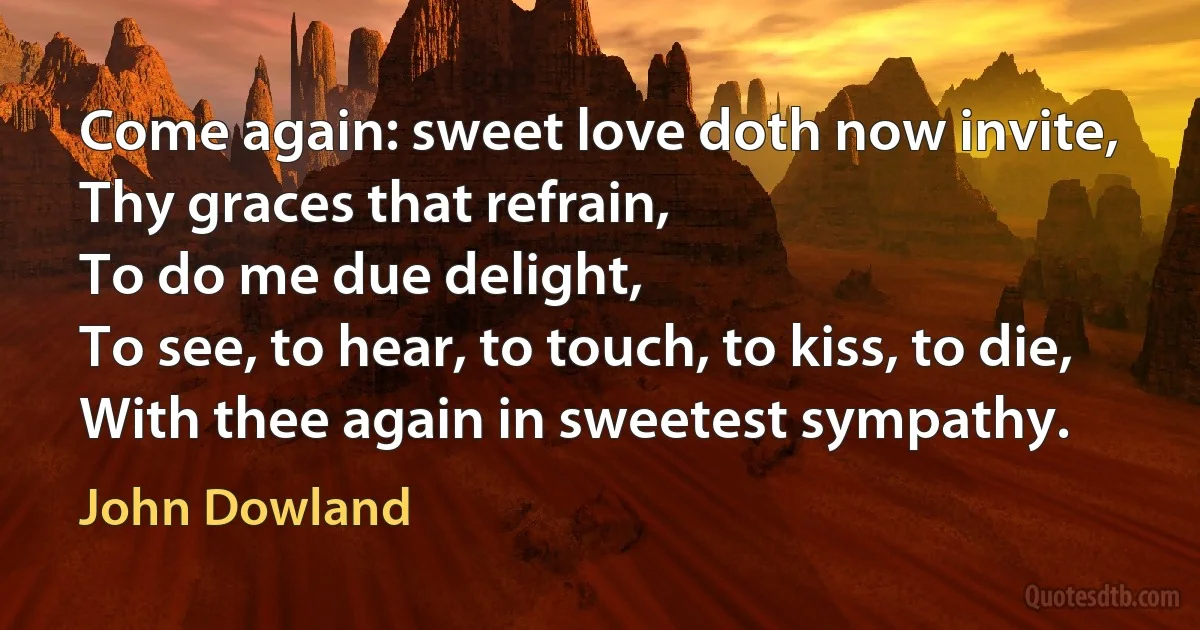 Come again: sweet love doth now invite,
Thy graces that refrain,
To do me due delight,
To see, to hear, to touch, to kiss, to die,
With thee again in sweetest sympathy. (John Dowland)