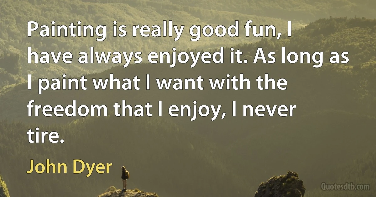 Painting is really good fun, I have always enjoyed it. As long as I paint what I want with the freedom that I enjoy, I never tire. (John Dyer)