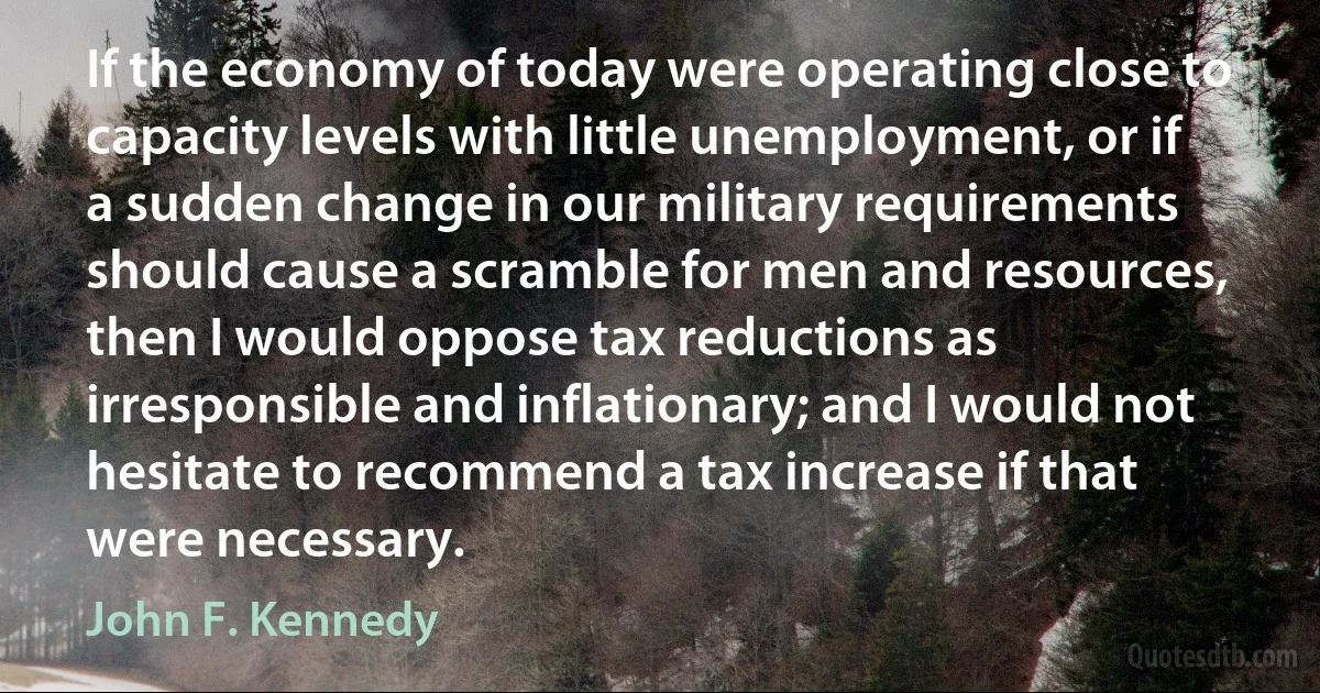 If the economy of today were operating close to capacity levels with little unemployment, or if a sudden change in our military requirements should cause a scramble for men and resources, then I would oppose tax reductions as irresponsible and inflationary; and I would not hesitate to recommend a tax increase if that were necessary. (John F. Kennedy)