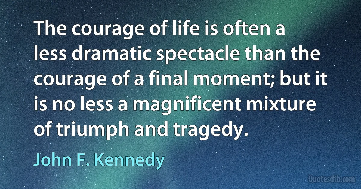 The courage of life is often a less dramatic spectacle than the courage of a final moment; but it is no less a magnificent mixture of triumph and tragedy. (John F. Kennedy)