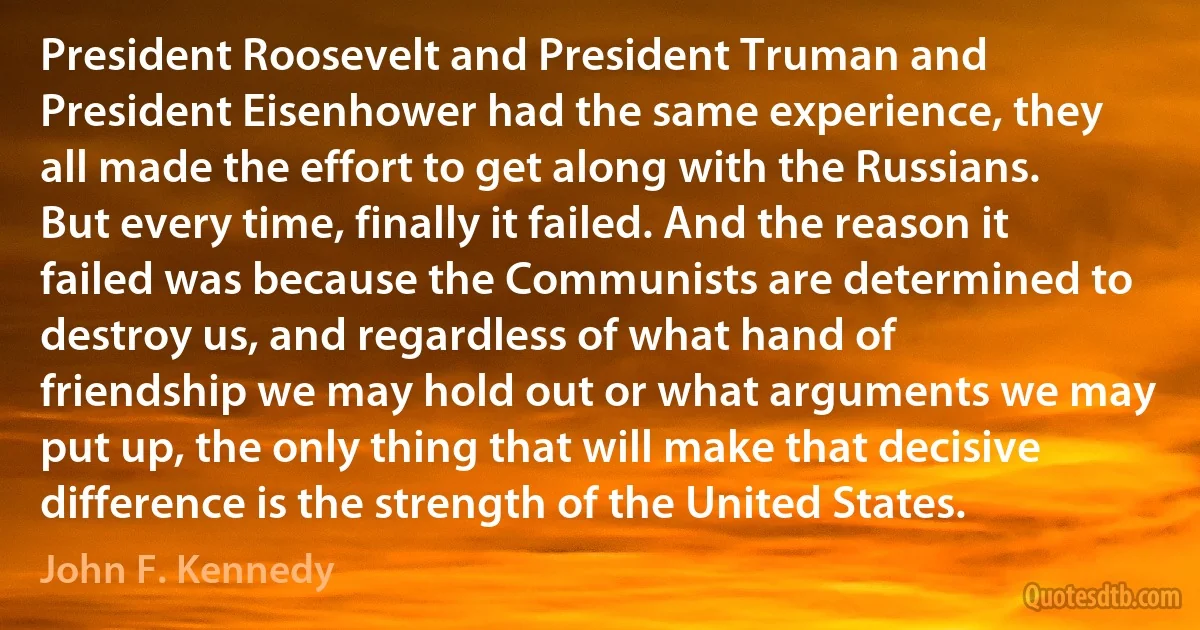 President Roosevelt and President Truman and President Eisenhower had the same experience, they all made the effort to get along with the Russians. But every time, finally it failed. And the reason it failed was because the Communists are determined to destroy us, and regardless of what hand of friendship we may hold out or what arguments we may put up, the only thing that will make that decisive difference is the strength of the United States. (John F. Kennedy)