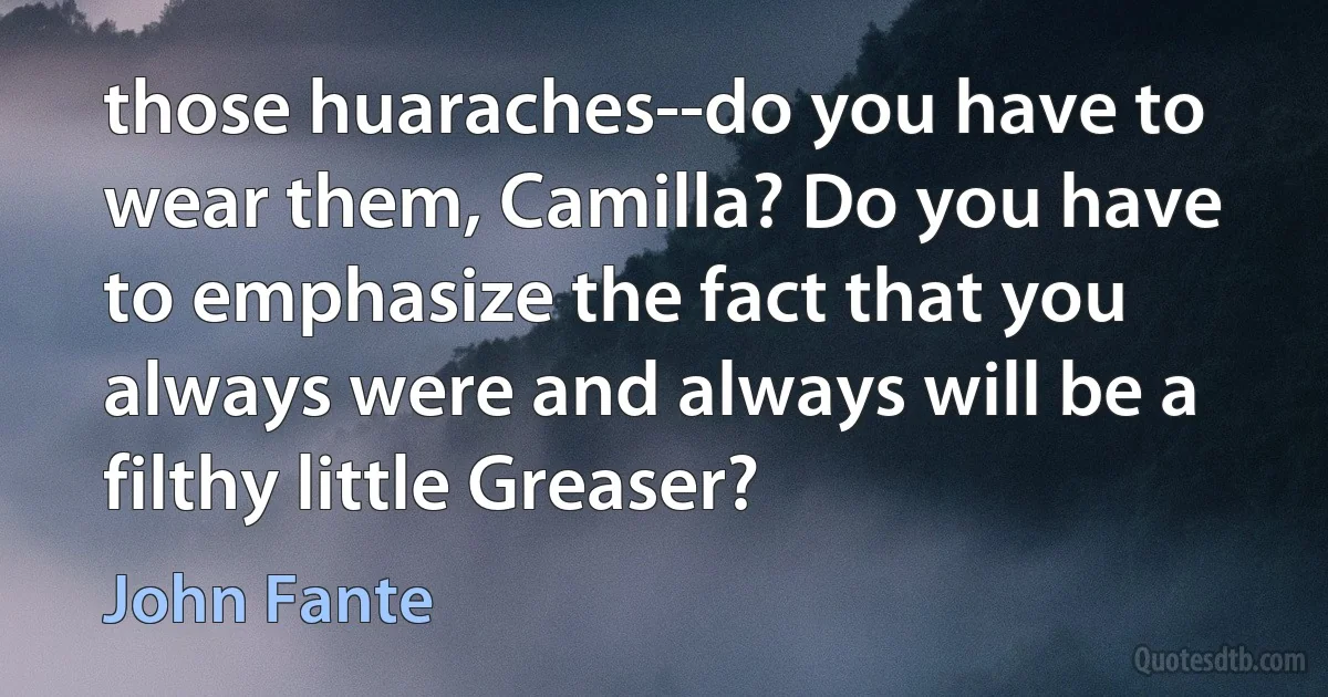 those huaraches--do you have to wear them, Camilla? Do you have to emphasize the fact that you always were and always will be a filthy little Greaser? (John Fante)