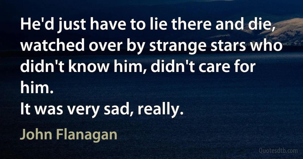 He'd just have to lie there and die, watched over by strange stars who didn't know him, didn't care for him.
It was very sad, really. (John Flanagan)