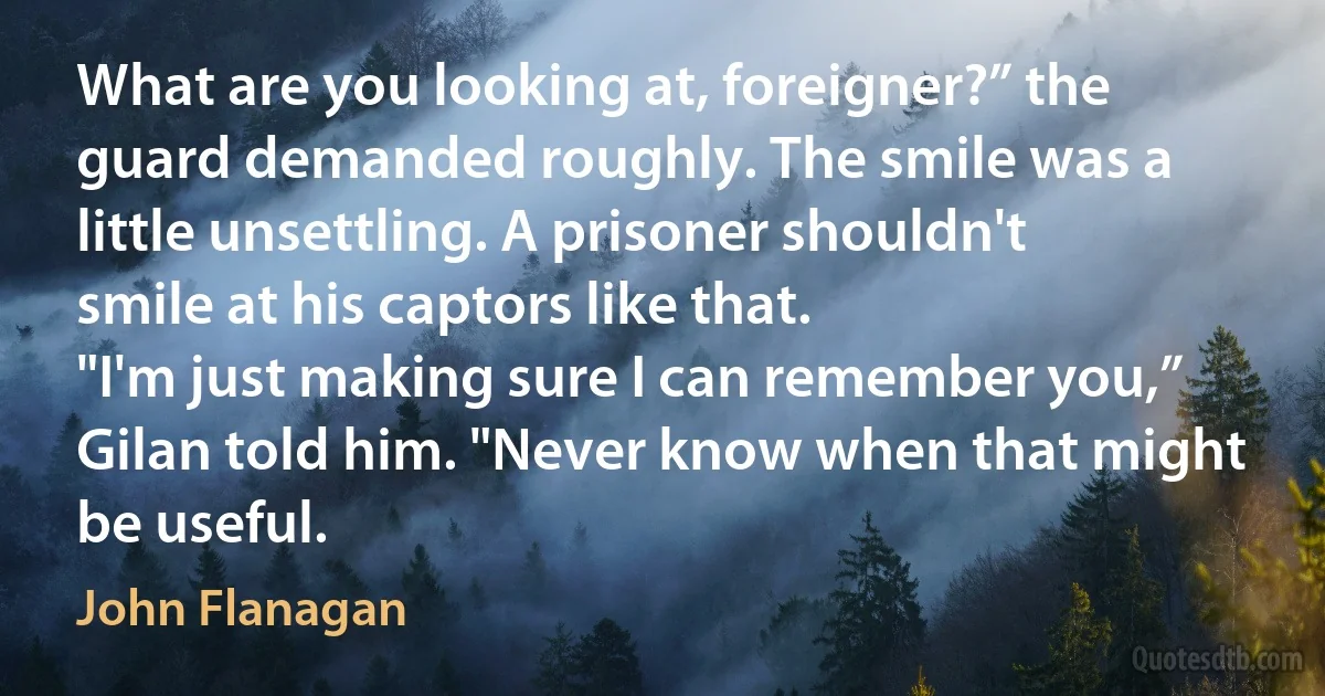 What are you looking at, foreigner?” the guard demanded roughly. The smile was a little unsettling. A prisoner shouldn't smile at his captors like that.
"I'm just making sure I can remember you,” Gilan told him. "Never know when that might be useful. (John Flanagan)