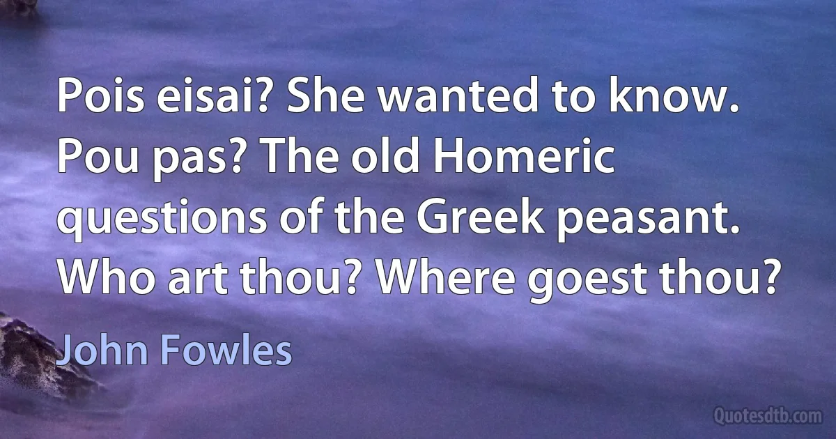 Pois eisai? She wanted to know. Pou pas? The old Homeric questions of the Greek peasant. Who art thou? Where goest thou? (John Fowles)