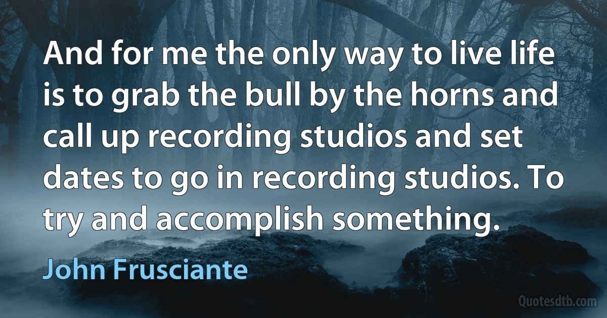 And for me the only way to live life is to grab the bull by the horns and call up recording studios and set dates to go in recording studios. To try and accomplish something. (John Frusciante)