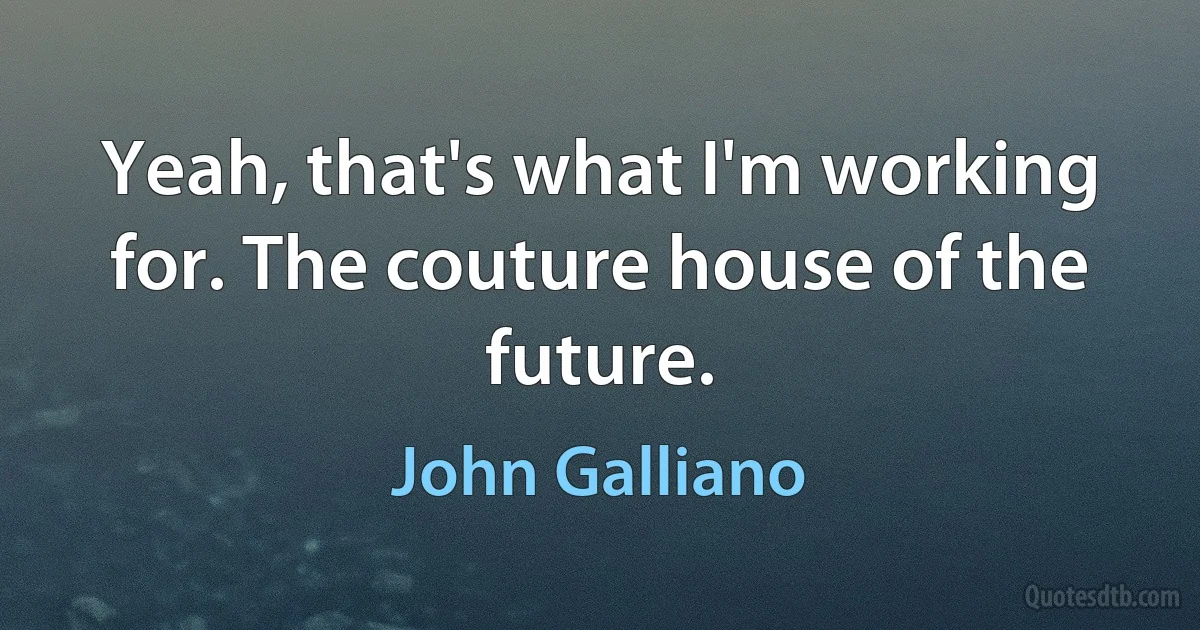 Yeah, that's what I'm working for. The couture house of the future. (John Galliano)