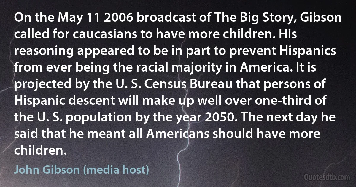 On the May 11 2006 broadcast of The Big Story, Gibson called for caucasians to have more children. His reasoning appeared to be in part to prevent Hispanics from ever being the racial majority in America. It is projected by the U. S. Census Bureau that persons of Hispanic descent will make up well over one-third of the U. S. population by the year 2050. The next day he said that he meant all Americans should have more children. (John Gibson (media host))