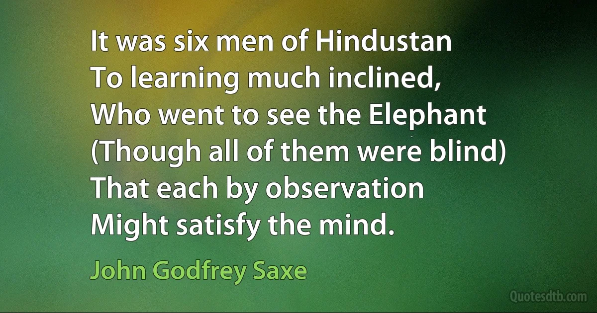 It was six men of Hindustan
To learning much inclined,
Who went to see the Elephant
(Though all of them were blind)
That each by observation
Might satisfy the mind. (John Godfrey Saxe)