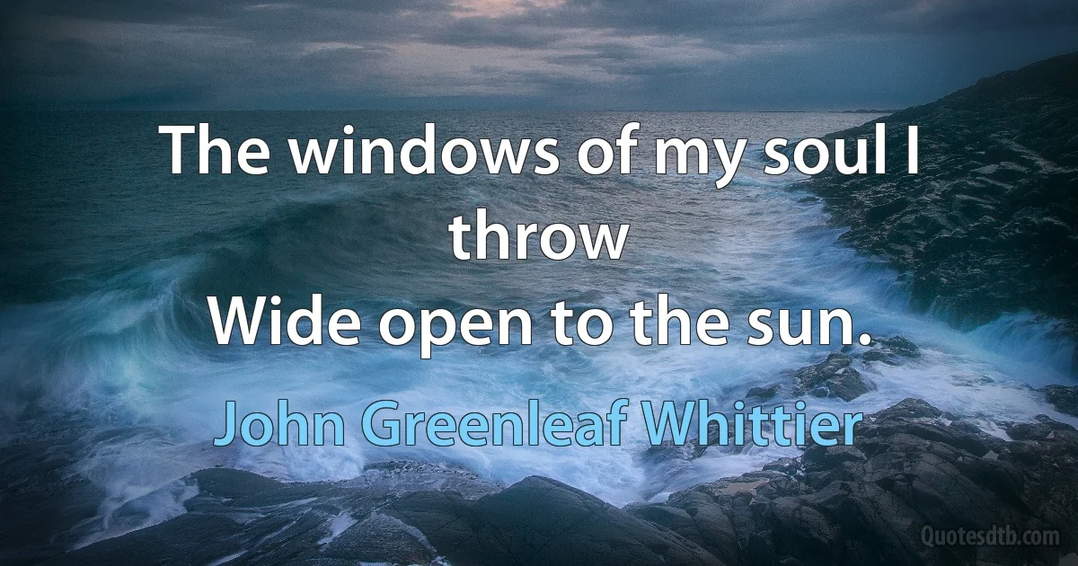 The windows of my soul I throw
Wide open to the sun. (John Greenleaf Whittier)