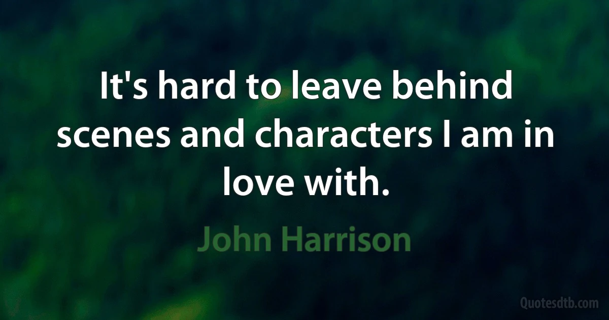 It's hard to leave behind scenes and characters I am in love with. (John Harrison)