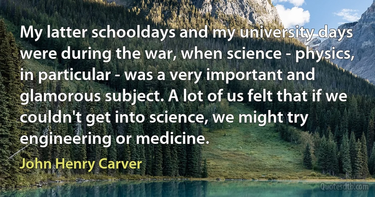 My latter schooldays and my university days were during the war, when science - physics, in particular - was a very important and glamorous subject. A lot of us felt that if we couldn't get into science, we might try engineering or medicine. (John Henry Carver)