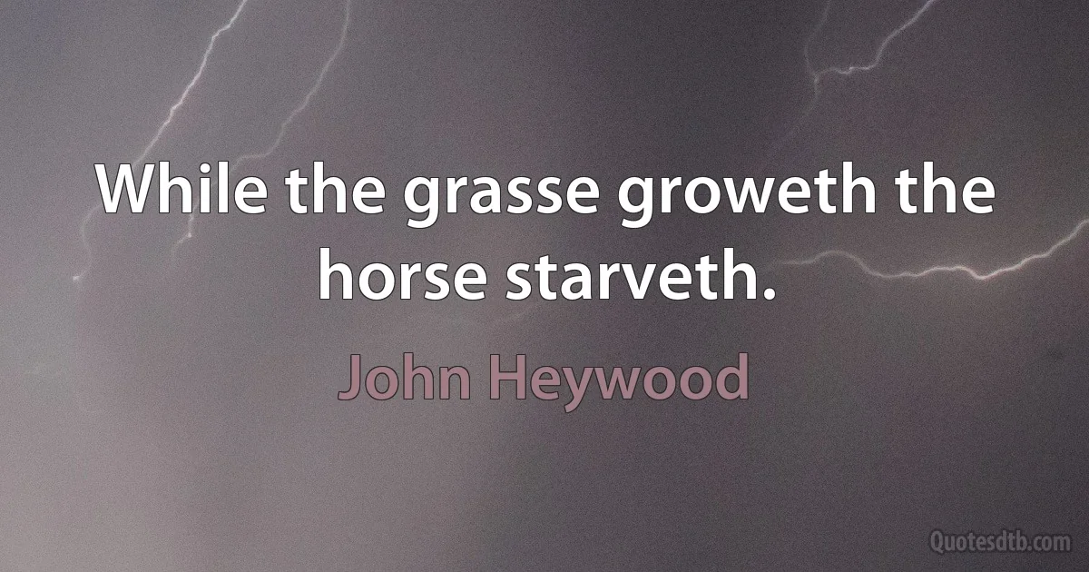 While the grasse groweth the horse starveth. (John Heywood)