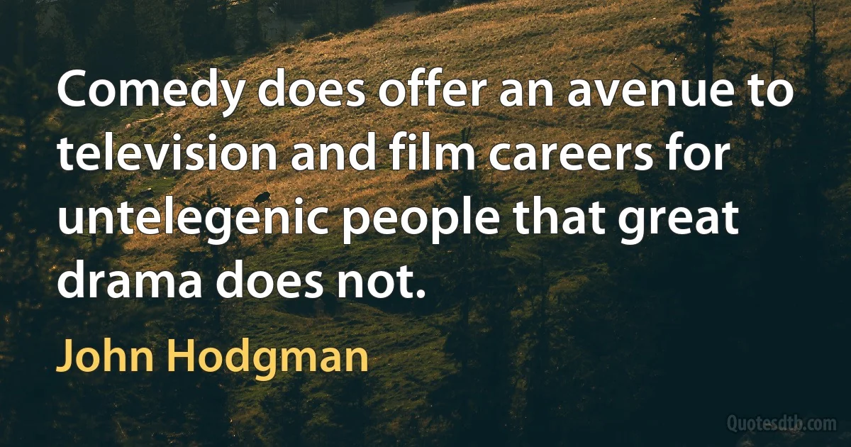 Comedy does offer an avenue to television and film careers for untelegenic people that great drama does not. (John Hodgman)