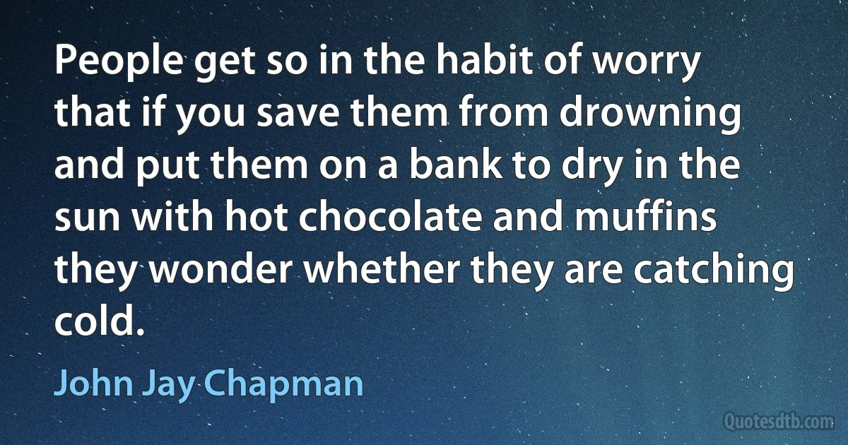 People get so in the habit of worry that if you save them from drowning and put them on a bank to dry in the sun with hot chocolate and muffins they wonder whether they are catching cold. (John Jay Chapman)