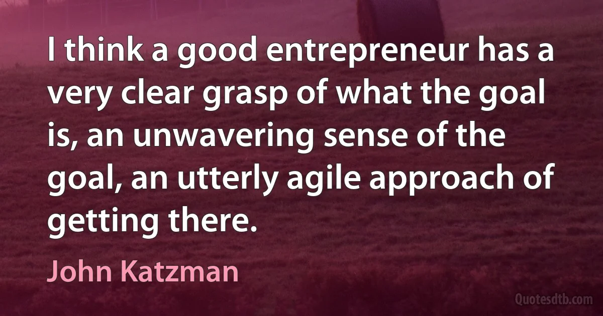 I think a good entrepreneur has a very clear grasp of what the goal is, an unwavering sense of the goal, an utterly agile approach of getting there. (John Katzman)