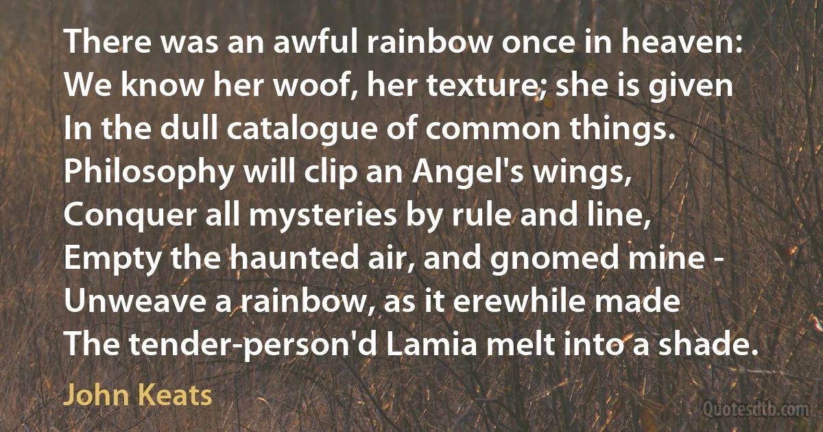 There was an awful rainbow once in heaven:
We know her woof, her texture; she is given
In the dull catalogue of common things.
Philosophy will clip an Angel's wings,
Conquer all mysteries by rule and line,
Empty the haunted air, and gnomed mine -
Unweave a rainbow, as it erewhile made
The tender-person'd Lamia melt into a shade. (John Keats)