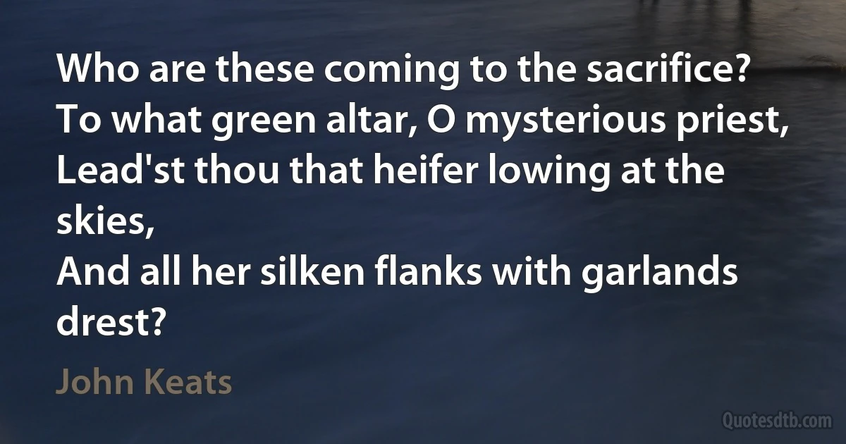 Who are these coming to the sacrifice?
To what green altar, O mysterious priest,
Lead'st thou that heifer lowing at the skies,
And all her silken flanks with garlands drest? (John Keats)