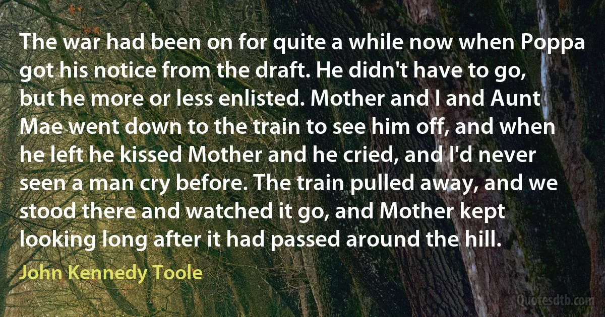 The war had been on for quite a while now when Poppa got his notice from the draft. He didn't have to go, but he more or less enlisted. Mother and I and Aunt Mae went down to the train to see him off, and when he left he kissed Mother and he cried, and I'd never seen a man cry before. The train pulled away, and we stood there and watched it go, and Mother kept looking long after it had passed around the hill. (John Kennedy Toole)