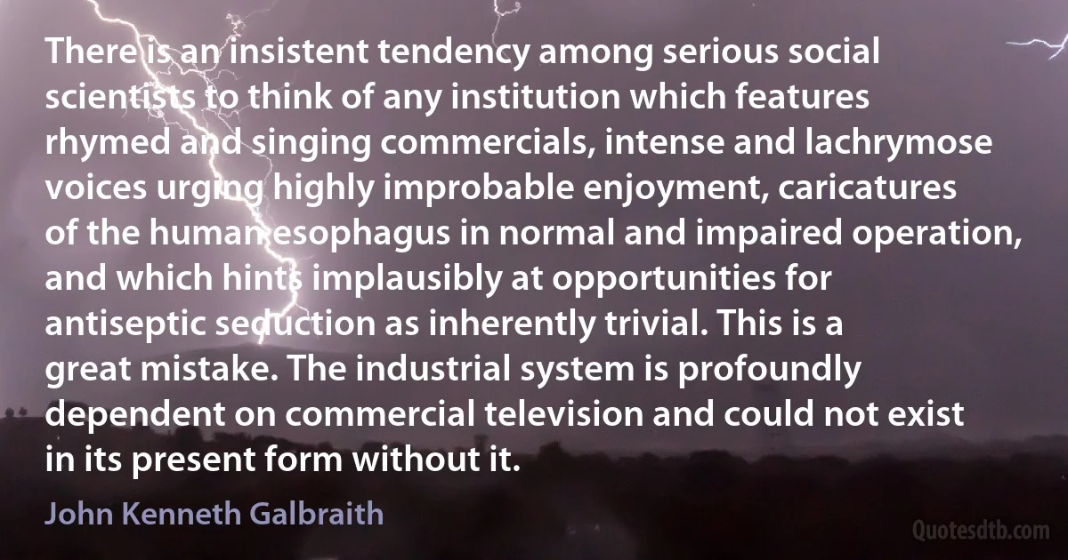 There is an insistent tendency among serious social scientists to think of any institution which features rhymed and singing commercials, intense and lachrymose voices urging highly improbable enjoyment, caricatures of the human esophagus in normal and impaired operation, and which hints implausibly at opportunities for antiseptic seduction as inherently trivial. This is a great mistake. The industrial system is profoundly dependent on commercial television and could not exist in its present form without it. (John Kenneth Galbraith)