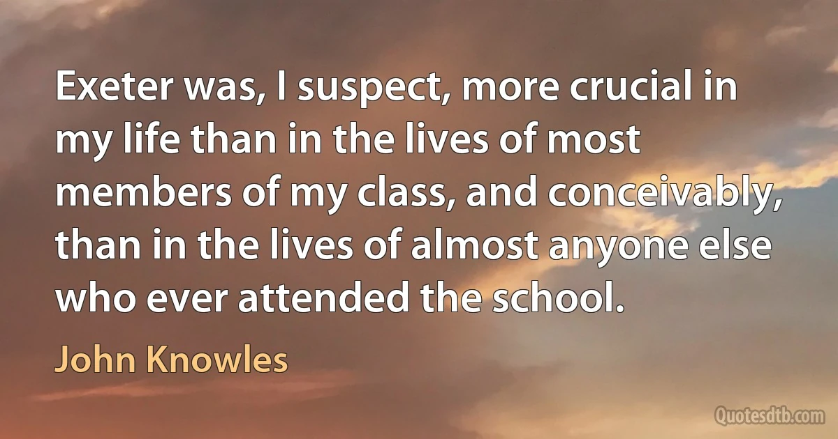 Exeter was, I suspect, more crucial in my life than in the lives of most members of my class, and conceivably, than in the lives of almost anyone else who ever attended the school. (John Knowles)