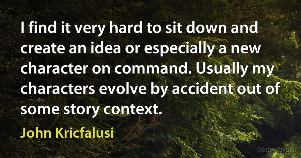 I find it very hard to sit down and create an idea or especially a new character on command. Usually my characters evolve by accident out of some story context. (John Kricfalusi)