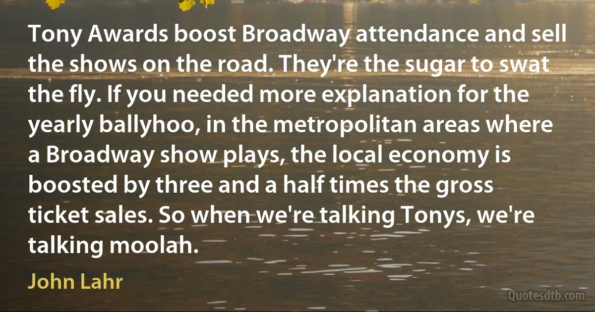 Tony Awards boost Broadway attendance and sell the shows on the road. They're the sugar to swat the fly. If you needed more explanation for the yearly ballyhoo, in the metropolitan areas where a Broadway show plays, the local economy is boosted by three and a half times the gross ticket sales. So when we're talking Tonys, we're talking moolah. (John Lahr)